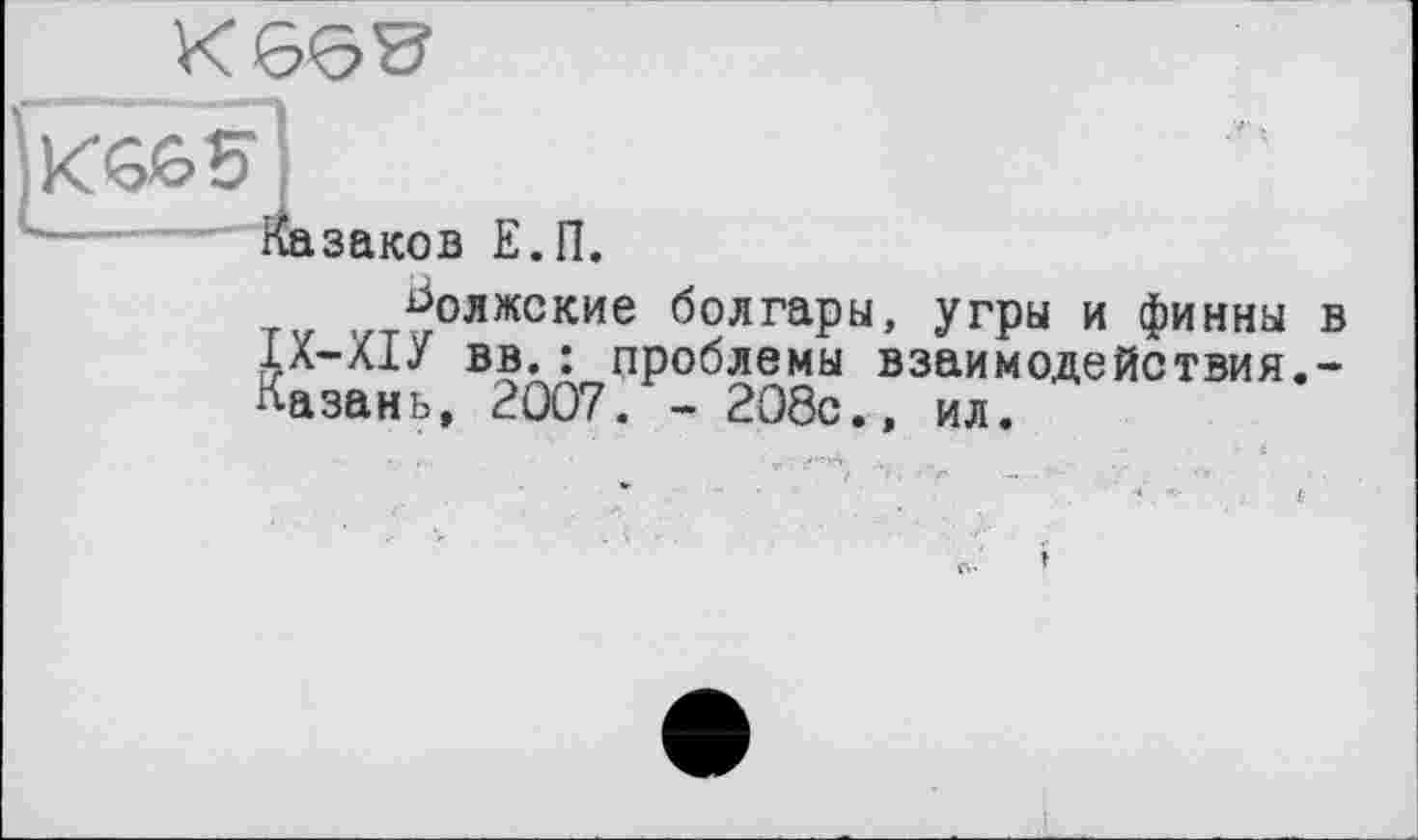 ﻿'*•—-....Казаков Е.П.
волжские болгары, угры и финны в ІХ-ХІУ вв. : проблемы взаимо,действия.-Казань, 2007. - 208с., ил.